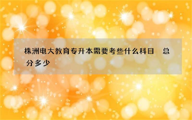 株洲电大教育专升本需要考些什么科目 总分多少